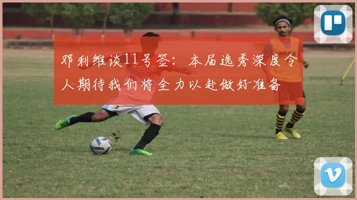 邓利维谈11号签：本届选秀深度令人期待我们将全力以赴做好准备