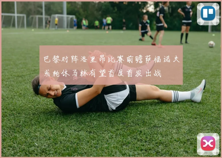 巴黎对阵洛里昂比赛前瞻萨福诺夫或轮休马林有望首度首发出战