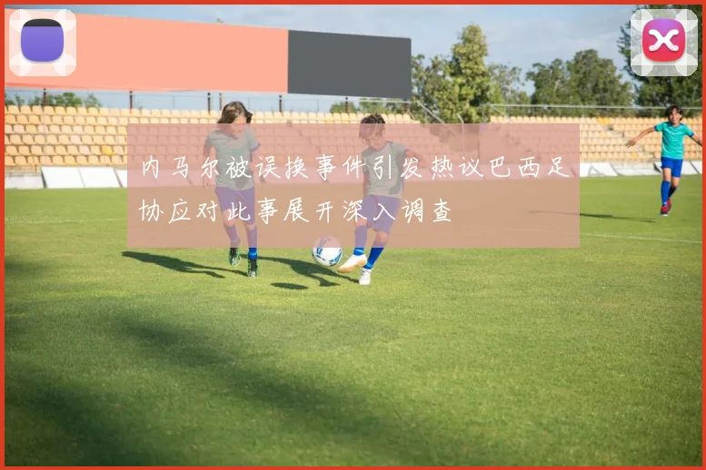 内马尔被误换事件引发热议巴西足协应对此事展开深入调查
