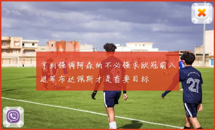 亨利强调阿森纳不必强求欧冠前八进军布达佩斯才是首要目标