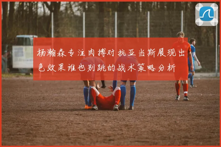 杨瀚森专注肉搏对抗亚当斯展现出色效果谁也别跳的战术策略分析