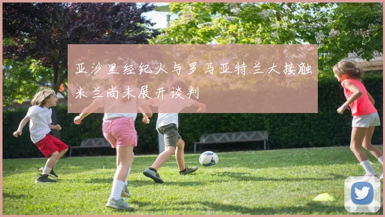 亚沙里经纪人与罗马亚特兰大接触米兰尚未展开谈判