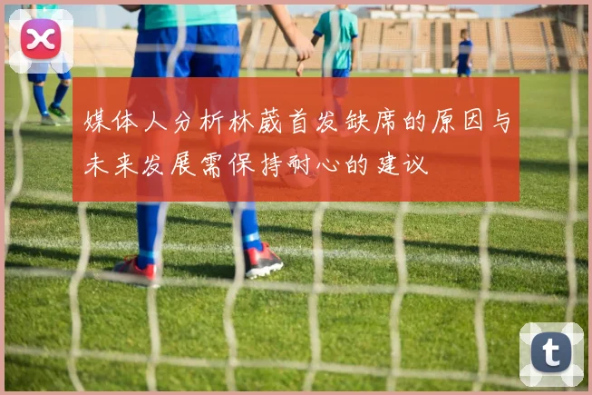 媒体人分析林葳首发缺席的原因与未来发展需保持耐心的建议