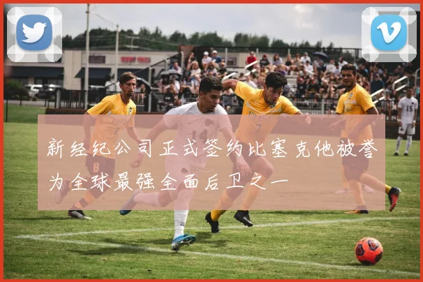 新经纪公司正式签约比塞克他被誉为全球最强全面后卫之一