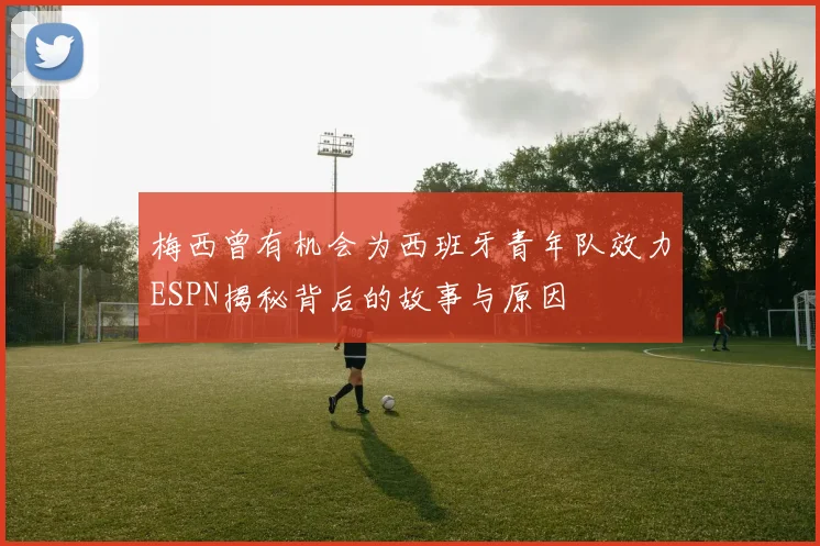 梅西曾有机会为西班牙青年队效力ESPN揭秘背后的故事与原因