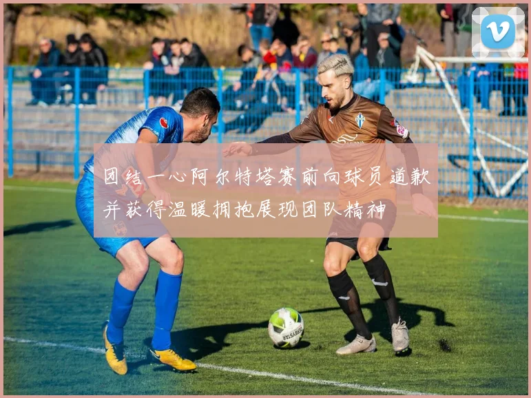团结一心阿尔特塔赛前向球员道歉并获得温暖拥抱展现团队精神