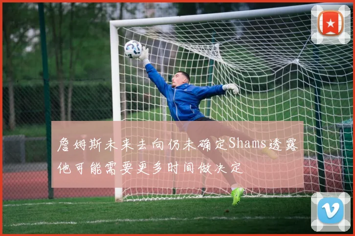 詹姆斯未来去向仍未确定Shams透露他可能需要更多时间做决定
