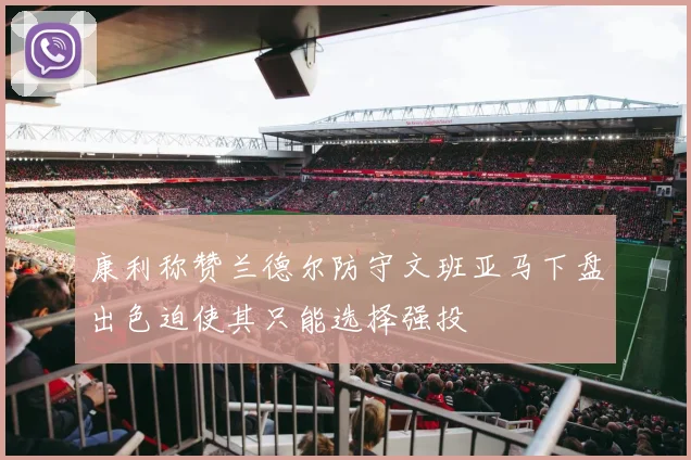 康利称赞兰德尔防守文班亚马下盘出色迫使其只能选择强投