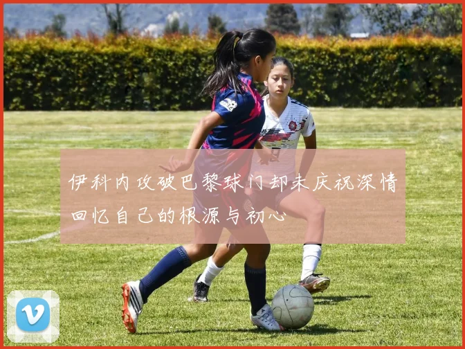 伊科内攻破巴黎球门却未庆祝深情回忆自己的根源与初心