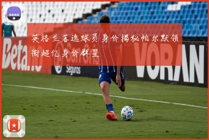 英格兰落选球员身价揭秘帕尔默领衔超亿身价群星