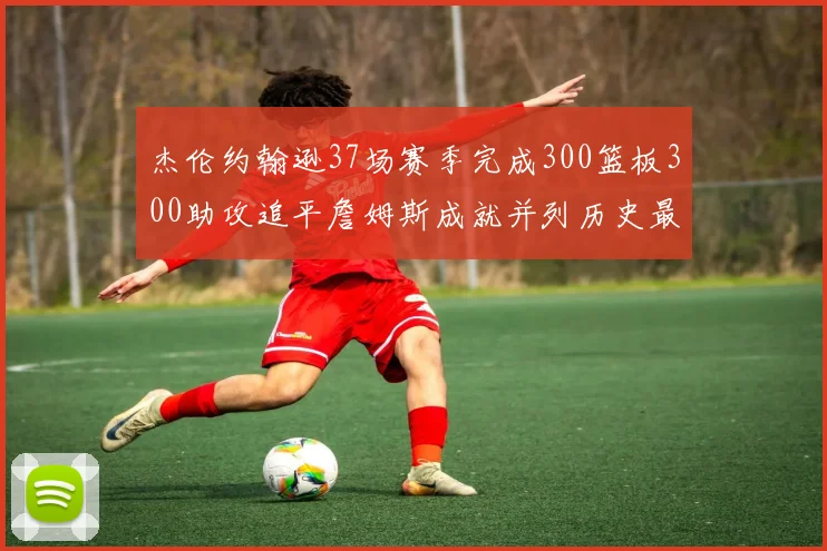 杰伦约翰逊37场赛季完成300篮板300助攻追平詹姆斯成就并列历史最快前锋